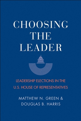 Choosing the Leader: Leadership Elections in the U.S. House of Representatives - Green, Matthew N, and Harris, Douglas B