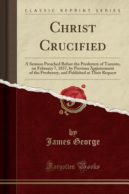 Christ Crucified: A Sermon Preached Before the Presbytery of Toronto, on February 7, 1837, by Previous Appointment of the Presbytery, and Published at Their Request (Classic Reprint) - George, James, Dr.