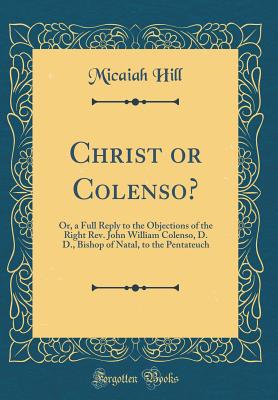 Christ or Colenso?: Or, a Full Reply to the Objections of the Right Rev. John William Colenso, D. D., Bishop of Natal, to the Pentateuch (Classic Reprint) - Hill, Micaiah