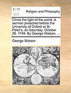 Christ the Light of the World: A Sermon Preached Before the University of Oxford, at St. Peter's, on Saturday, October 28. 1749