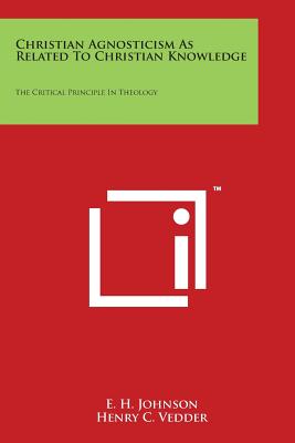 Christian Agnosticism As Related To Christian Knowledge: The Critical Principle In Theology - Johnson, E H, and Vedder, Henry C (Editor)