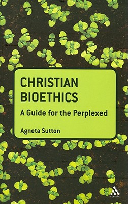 Christian Bioethics: A Guide for the Perplexed - Sutton, Agneta, Dr.