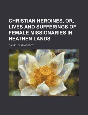 Christian Heroines, Or, Lives and Sufferings of Female Missionaries in Heathen Lands - Eddy, Daniel C (Creator)