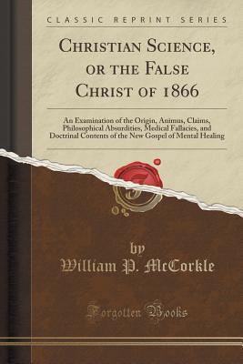 Christian Science, or the False Christ of 1866: An Examination of the Origin, Animus, Claims, Philosophical Absurdities, Medical Fallacies, and Doctrinal Contents of the New Gospel of Mental Healing (Classic Reprint) - McCorkle, William P