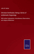 Christian Similitudes: Being a Series of emblematic Engravings: With written Explanations, miscellaneous Observations, and religious Reflections