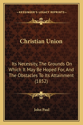 Christian Union: Its Necessity, The Grounds On Which It May Be Hoped For, And The Obstacles To Its Attainment (1852) - Paul, John