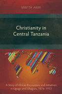 Christianity in Central Tanzania: A Story of African Encounters and Initiatives in Ugogo and Ukaguru, 1876-1933