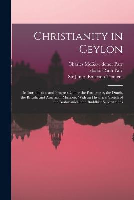 Christianity in Ceylon: Its Introduction and Progress Under the Portuguese, the Dutch, the British, and American Missions; With an Historical Sketch of the Brahmanical and Buddhist Superstitions - Tennent, James Emerson, and Parr, Charles McKew Donor, and Parr, Ruth