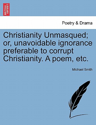 Christianity Unmasqued; Or, Unavoidable Ignorance Preferable to Corrupt Christianity. a Poem, Etc. - Smith, Michael