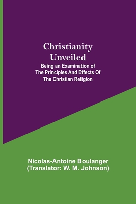 Christianity Unveiled; Being an Examination of the Principles and Effects of the Christian Religion - Boulanger, Nicolas-Antoine, and M Johnson, W (Translated by)