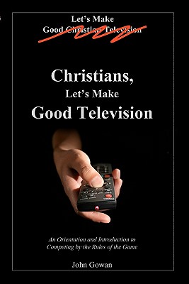 Christians, Let's Make Good Television: An Orientation and Introduction to Competing by the Rules of the Game - Gowan, John