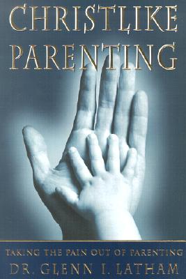 Christlike Parenting: Taking the Pain Out of Parenting - Latham, Glenn I