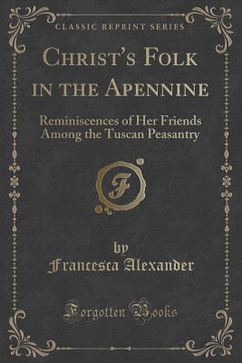 Christ's Folk in the Apennine: Reminiscences of Her Friends Among the Tuscan Peasantry (Classic Reprint) - Alexander, Francesca