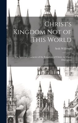 Christ's Kingdom Not of This World: The Spiritual Character of the Kingdom of Christ, in Three Discourses - Williston, Seth