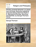 Christ's Universal Dominion, or, Power Over all Things; Being the Substance of Several Discourses From Psalm ii. 6. Delivered at Dundee, Montrose, and Rathillet, by George Thomson, V.D.M