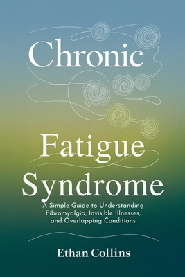 Chronic Fatigue Syndrome: A Simple Guide to Understanding Fibromyalgia, Invisible Illnesses, and Overlapping Conditions - Collins, Ethan