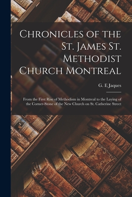 Chronicles of the St. James St. Methodist Church Montreal: From the First Rise of Methodism in Montreal to the Laying of the Corner-stone of the New Church on St. Catherine Street - Jaques, G E (Creator)