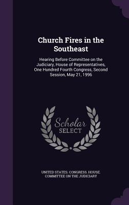 Church Fires in the Southeast: Hearing Before Committee on the Judiciary, House of Representatives, One Hundred Fourth Congress, Second Session, May 21, 1996 - United States Congress House Committe (Creator)