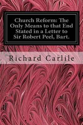 Church Reform: The Only Means to that End Stated in a Letter to Sir Robert Peel, Bart.: First Lord of the Treasury, &c. - Carlile, Richard