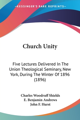 Church Unity: Five Lectures Delivered In The Union Theological Seminary, New York, During The Winter Of 1896 (1896) - Shields, Charles Woodruff, and Andrews, E Benjamin, and Hurst, John F