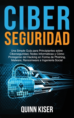 Ciberseguridad: Una Simple Gua para Principiantes sobre Ciberseguridad, Redes Informticas y Cmo Protegerse del Hacking en Forma de Phishing, Malware, Ransomware e Ingeniera Social - Kiser, Quinn