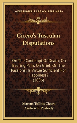 Cicero's Tusculan Disputations: On the Contempt of Death; On Bearing Pain; On Grief; On the Passions; Is Virtue Sufficient for Happiness? (1886) - Cicero, Marcus Tullius, and Peabody, Andrew P (Translated by)