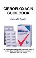 Ciprofloxacin Ultimate Guidebook: The complete guide on everything you need to know about ciprofloxacin on how cure infections and soft tissue