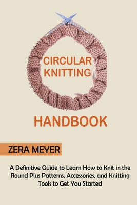 Circular Knitting Handbook: A Definitive Guide to Learn How to Knit in the Round Plus Patterns, Accessories, and Knitting Tools to Get You Started - Meyer, Zera