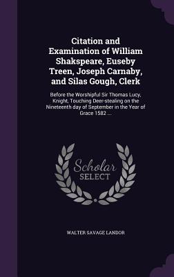 Citation and Examination of William Shakspeare, Euseby Treen, Joseph Carnaby, and Silas Gough, Clerk: Before the Worshipful Sir Thomas Lucy, Knight, Touching Deer-stealing on the Nineteenth day of September in the Year of Grace 1582 ... - Landor, Walter Savage