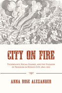 City on Fire: Technology, Social Change, and the Hazards of Progress in Mexico City, 1860-1910