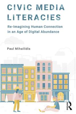 Civic Media Literacies: Re-Imagining Human Connection in an Age of Digital Abundance - Mihailidis, Paul