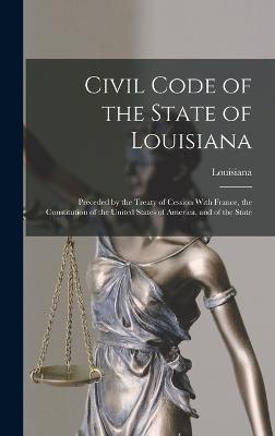 Civil Code of the State of Louisiana: Preceded by the Treaty of Cession With France, the Constitution of the United States of America, and of the State - Louisiana