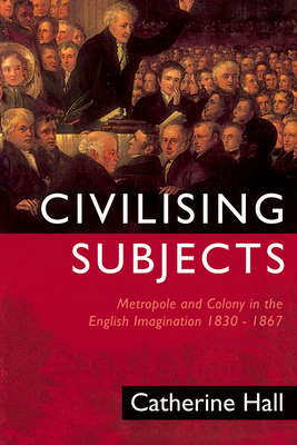 Civilising Subjects: Colony and Metropole in the English Imagination, 1830-1867 - Hall, Catherine