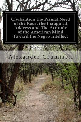 Civilization the Primal Need of the Race, the Inaugural Address and The Attitude of the American Mind Toward the Negro Intellect - Crummell, Alexander