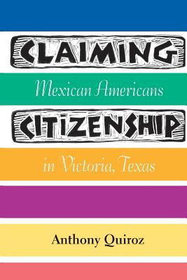 Claiming Citizenship: Mexican Americans in Victoria, Texas - Quiroz, Anthony