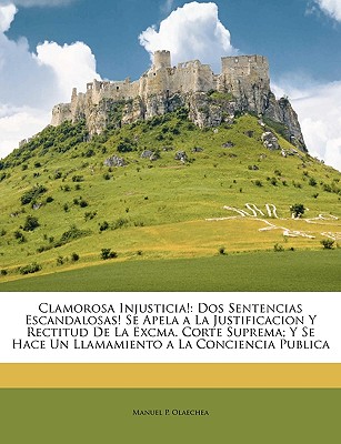 Clamorosa Injusticia!: DOS Sentencias Escandalosas! Se Apela a la Justificacion y Rectitud de La Excma. Corte Suprema; Y Se Hace Un Llamamiento a la Conciencia Publica - Olaechea, Manuel P