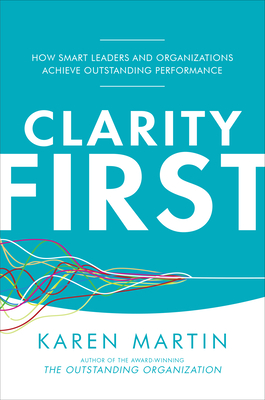 Clarity First: How Smart Leaders and Organizations Achieve Outstanding Performance - Martin, Karen