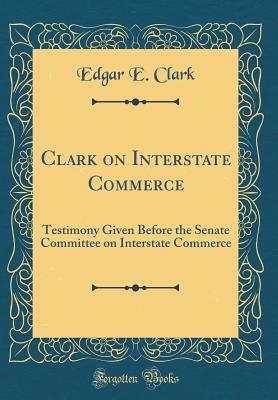 Clark on Interstate Commerce: Testimony Given Before the Senate Committee on Interstate Commerce (Classic Reprint) - Clark, Edgar E