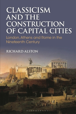 Classicism and the Construction of Capital Cities: London, Athens and Rome in the Nineteenth Century - Alston, Richard