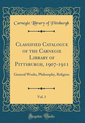 Classified Catalogue of the Carnegie Library of Pittsburgh, 1907-1911, Vol. 1: General Works, Philosophy, Religion (Classic Reprint) - Pittsburgh, Carnegie Library of