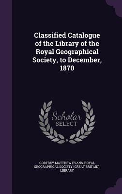 Classified Catalogue of the Library of the Royal Geographical Society, to December, 1870 - Evans, Godfrey Matthew, and Royal Geographical Society (Great Britai (Creator)