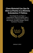 Clave Historial Con Que Se Abre La Puerta a la Historia Eclesiastica Y Politica: Chronolog?a de Los Papas Y Emperadores, Reyes de Espaa, Italia Y Francia, Con Los Origenes de Todas Las Monarquias, Concilios, Hereges, Santos ......