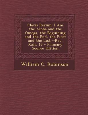 Clavis Rerum: I Am the Alpha and the Omega, the Beginning and the End, the First and the Last.--REV. XXII, 13 - Primary Source Edition - Robinson, William C