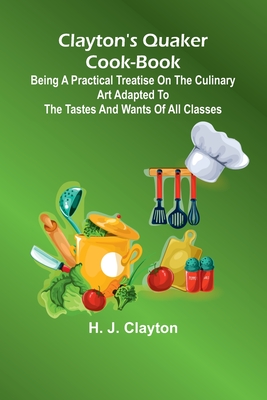 Clayton'S Quaker Cook-Book; Being A Practical Treatise On The Culinary Art Adapted To The Tastes And Wants Of All Classes - Clayton, H J
