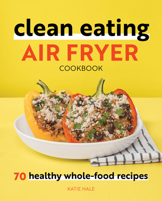 Clean Eating Air Fryer Cookbook: 70 Healthy Whole-Food Recipes - Hale, Katie