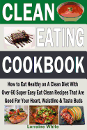 Clean Eating Cookbook: How to Eat Healthy on a Clean Diet with Over 60 Super Easy Eat Clean Recipes That Are Good for Your Heart, Waistline & Taste Buds: Fresh & Healthy Breakfasts, Lunches, Dinners, Desserts, Snacks & Treats