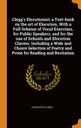 Clegg's Elocutionist; A Text-Book on the Art of Elocution, with a Full Scheme of Vocal Exercises, for Public Speakers, and for the Use of Schools and Elocution Classes. Including a Wide and Choice Selection of Poetry and Prose for Reading and Recitation