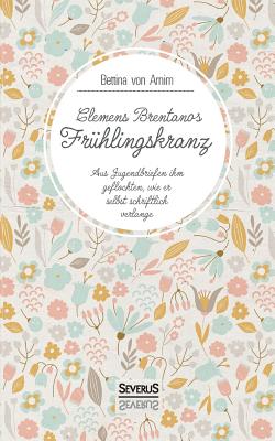 Clemens Brentanos Fr?hlingskranz: Aus Jugendbriefen ihm geflochten, wie er selbst schriftlich verlange - Von Arnim, Bettina, and Brentano, Clemens