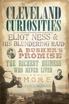 Cleveland Curiosities:: Eliot Ness & His Blundering Raid Busker's Promise, the Richest Heiress Who Never Lived and More - Schwarz, Ted