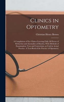 Clinics in Optometry: A Compilation of eye Clinics Covering Fully all Errors of Refraction and Anomalies of Muscles, With Methods of Examination, Tests and Corrections, as Used in Actual Practice. A Text-book of the Practice of Optometry - Brown, Christian Henry